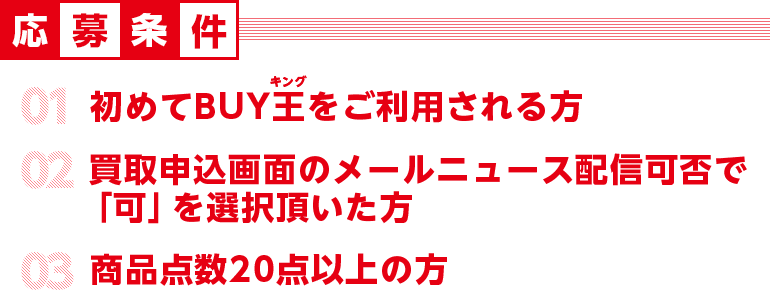 応募条件 初めてBUY王をご利用される方 買取申し込み画面のメールニュース配信可否で「可」を選択頂いた方　商品点数20点以上の方
