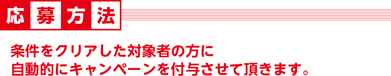 応募方法　条件をクリアした対象の方に自動的にキャンペーンを付与させて頂きます。